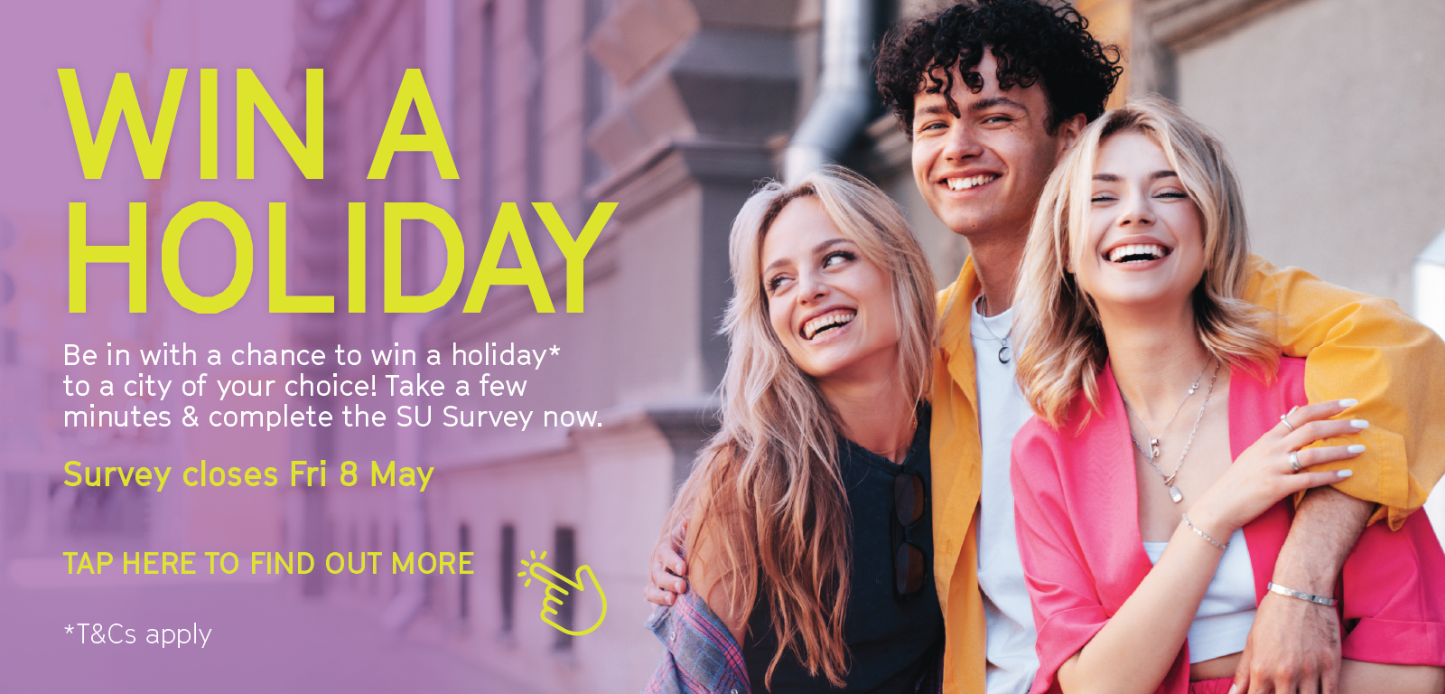 Win a Holiday! Take a few minutes & complete the SU Survey and you could be in with a chance to win a holiday to a city of your choice! *T&Cs Apply.